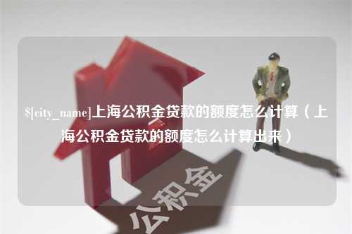 迁西上海公积金贷款的额度怎么计算（上海公积金贷款的额度怎么计算出来）